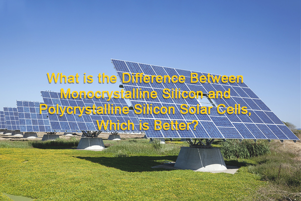 ما الفرق بين الخلايا الشمسية المصنوعة من السيليكون أحادي البلورات والخلايا الشمسية المصنوعة من السيليكون متعدد البلورات وأيهما أفضل؟